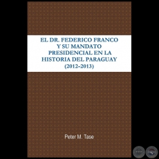 EL DR. FEDERICO FRANCO Y SU MANDATO PRESIDENCIAL EN LA HISTORIA DEL PARAGUAY (2012 - 2013) - Autor: PETER TASE - Ao 2013